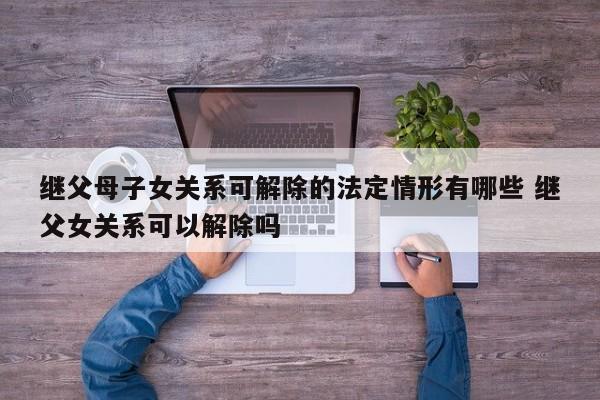 继父母子女关系可解除的法定情形有哪些 继父女关系可以解除吗