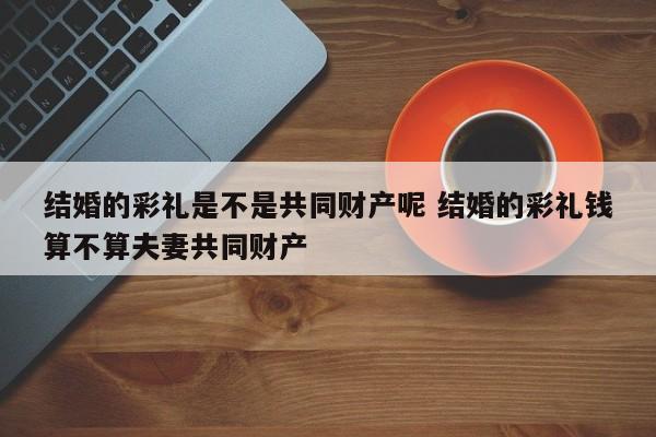 结婚的彩礼是不是共同财产呢 结婚的彩礼钱算不算夫妻共同财产