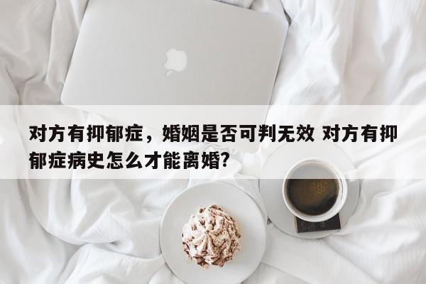 对方有抑郁症，婚姻是否可判无效 对方有抑郁症病史怎么才能离婚?