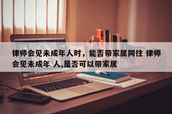 律师会见未成年人时，能否带家属同往 律师会见未成年 人,是否可以带家属