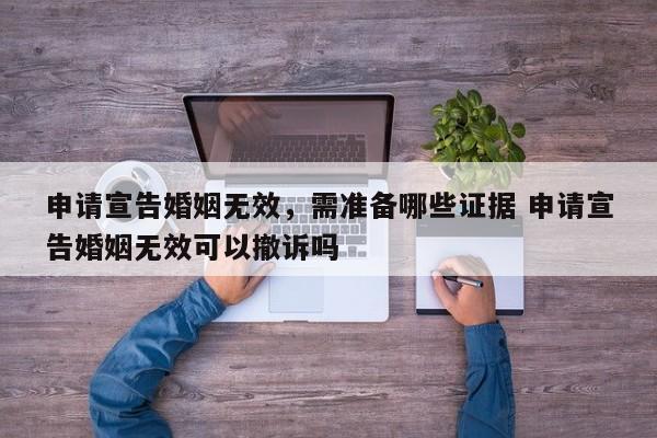 申请宣告婚姻无效，需准备哪些证据 申请宣告婚姻无效可以撤诉吗