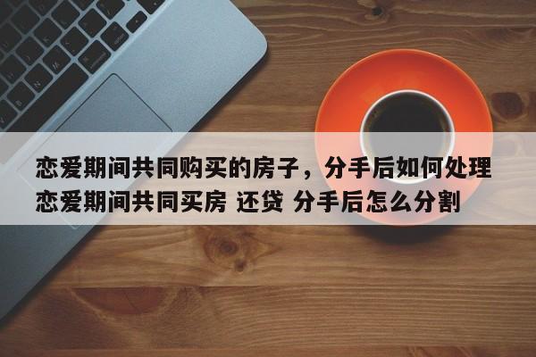 恋爱期间共同购买的房子，分手后如何处理 恋爱期间共同买房 还贷 分手后怎么分割