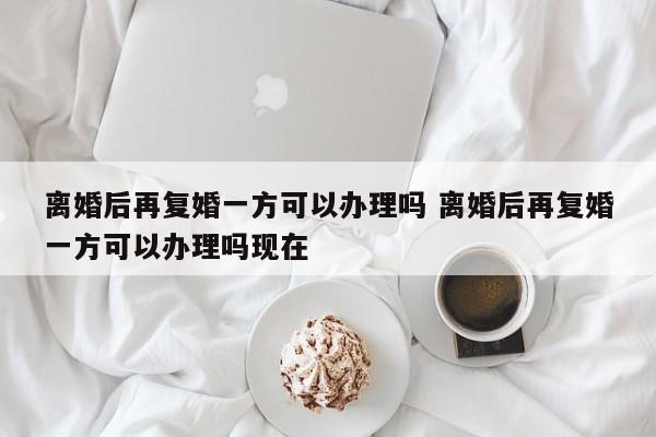 离婚后再复婚一方可以办理吗 离婚后再复婚一方可以办理吗现在