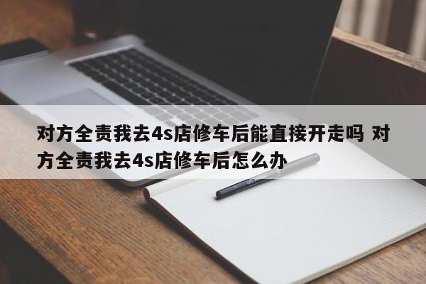 对方全责我去4s店修车后能直接开走吗 对方全责我去4s店修车后怎么办