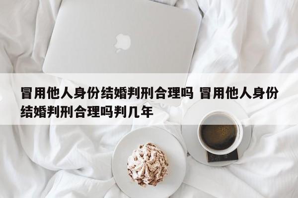 冒用他人身份结婚判刑合理吗 冒用他人身份结婚判刑合理吗判几年