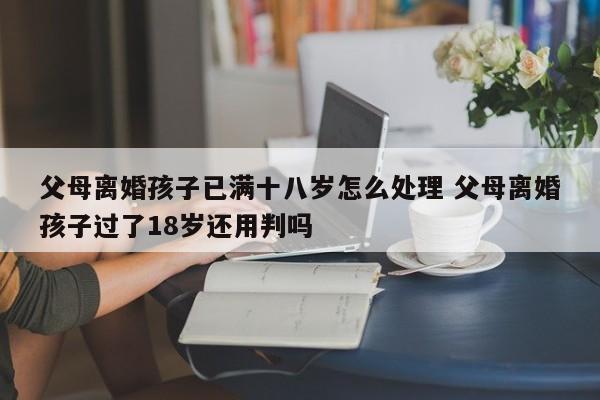 父母离婚孩子已满十八岁怎么处理 父母离婚孩子过了18岁还用判吗