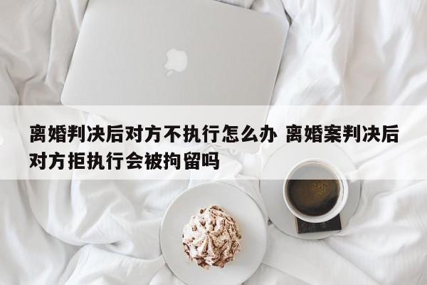 离婚判决后对方不执行怎么办 离婚案判决后对方拒执行会被拘留吗