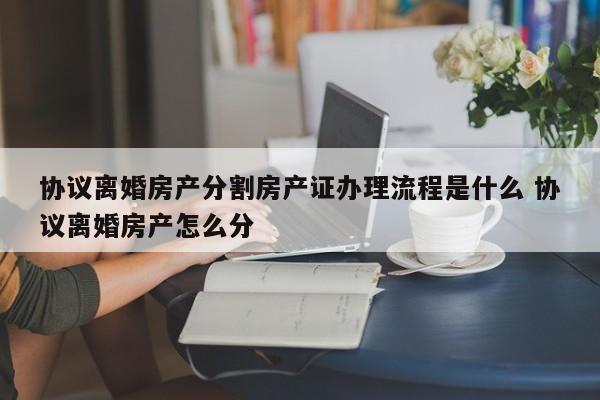 协议离婚房产分割房产证办理流程是什么 协议离婚房产怎么分