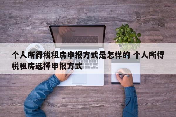 个人所得税租房申报方式是怎样的 个人所得税租房选择申报方式