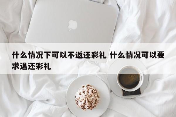 什么情况下可以不返还彩礼 什么情况可以要求退还彩礼