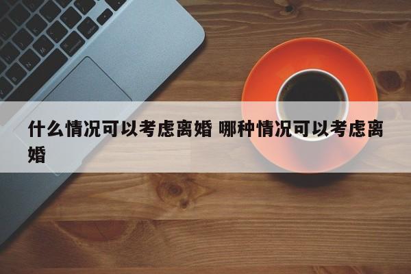 什么情况可以考虑离婚 哪种情况可以考虑离婚