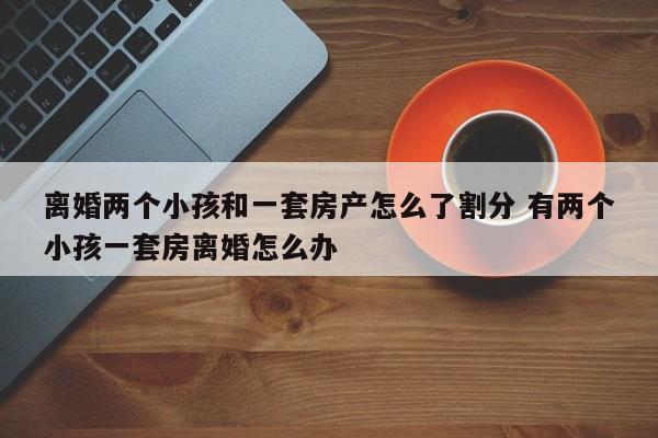 离婚两个小孩和一套房产怎么了割分 有两个小孩一套房离婚怎么办