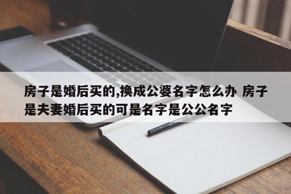 房子是婚后买的,换成公婆名字怎么办 房子是夫妻婚后买的可是名字是公公名字