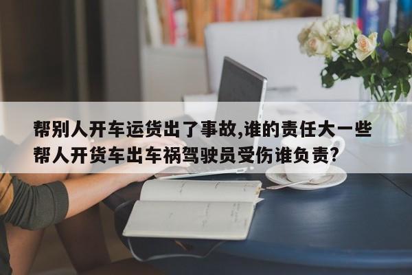 帮别人开车运货出了事故,谁的责任大一些 帮人开货车出车祸驾驶员受伤谁负责?