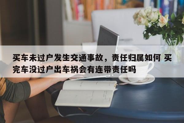 买车未过户发生交通事故，责任归属如何 买完车没过户出车祸会有连带责任吗