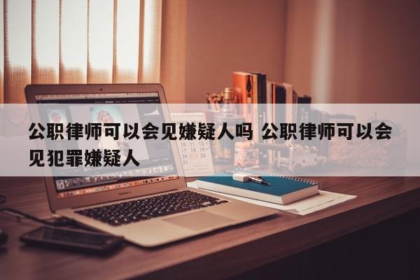 公职律师可以会见嫌疑人吗 公职律师可以会见犯罪嫌疑人