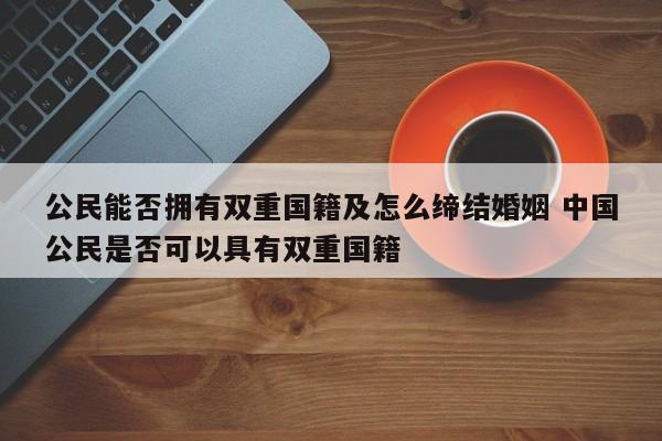 公民能否拥有双重国籍及怎么缔结婚姻 中国公民是否可以具有双重国籍