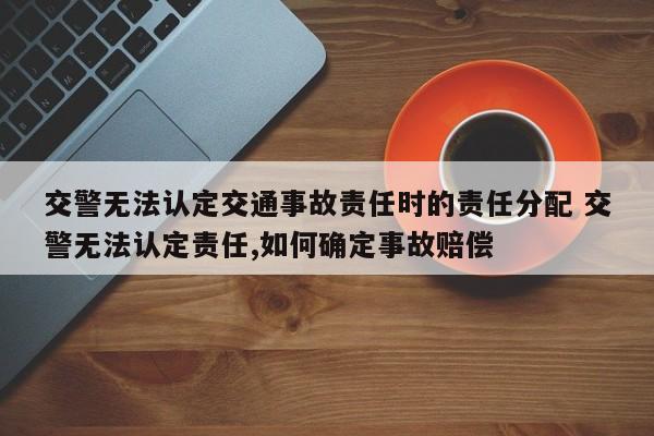 交警无法认定交通事故责任时的责任分配 交警无法认定责任,如何确定事故赔偿