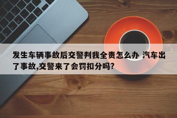 发生车辆事故后交警判我全责怎么办 汽车出了事故,交警来了会罚扣分吗?