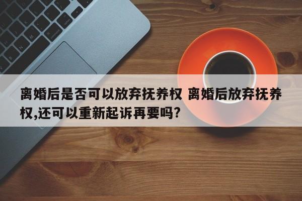 离婚后是否可以放弃抚养权 离婚后放弃抚养权,还可以重新起诉再要吗?