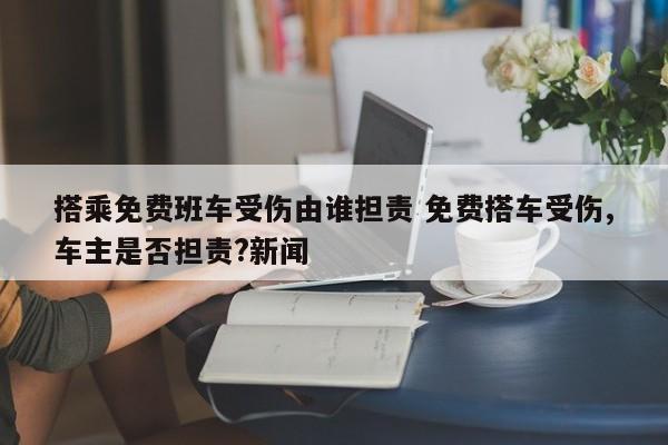 搭乘免费班车受伤由谁担责 免费搭车受伤,车主是否担责?新闻