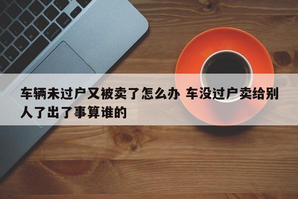 车辆未过户又被卖了怎么办 车没过户卖给别人了出了事算谁的