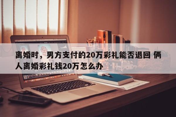 离婚时，男方支付的20万彩礼能否退回 俩人离婚彩礼钱20万怎么办