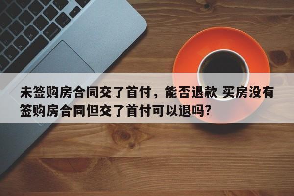 未签购房合同交了首付，能否退款 买房没有签购房合同但交了首付可以退吗?