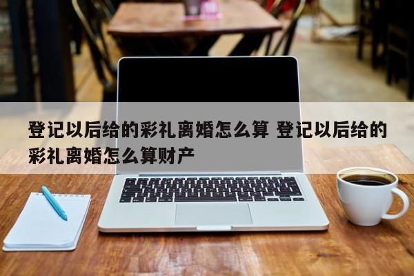 登记以后给的彩礼离婚怎么算 登记以后给的彩礼离婚怎么算财产