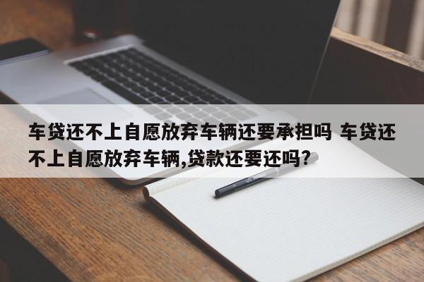 车贷还不上自愿放弃车辆还要承担吗 车贷还不上自愿放弃车辆,贷款还要还吗?