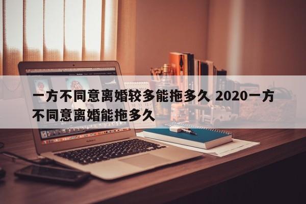 一方不同意离婚较多能拖多久 2020一方不同意离婚能拖多久