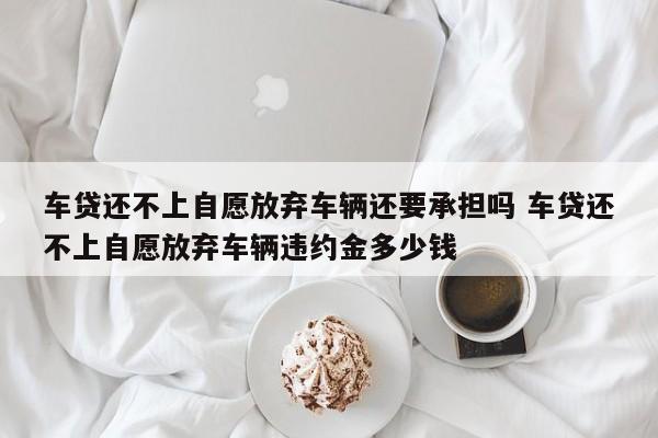 车贷还不上自愿放弃车辆还要承担吗 车贷还不上自愿放弃车辆违约金多少钱