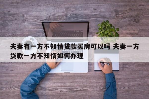 夫妻有一方不知情贷款买房可以吗 夫妻一方贷款一方不知情如何办理