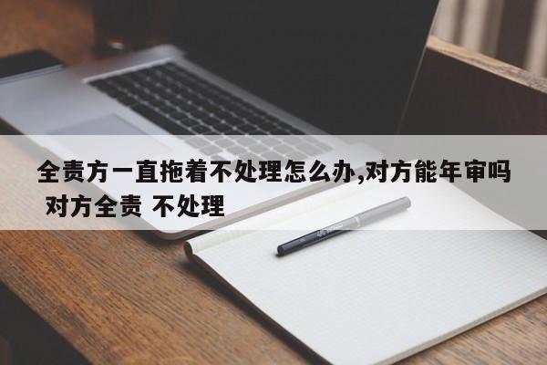 全责方一直拖着不处理怎么办,对方能年审吗 对方全责 不处理