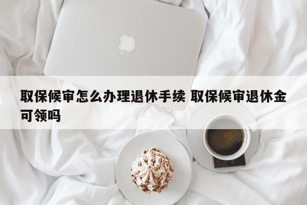 取保候审怎么办理退休手续 取保候审退休金可领吗