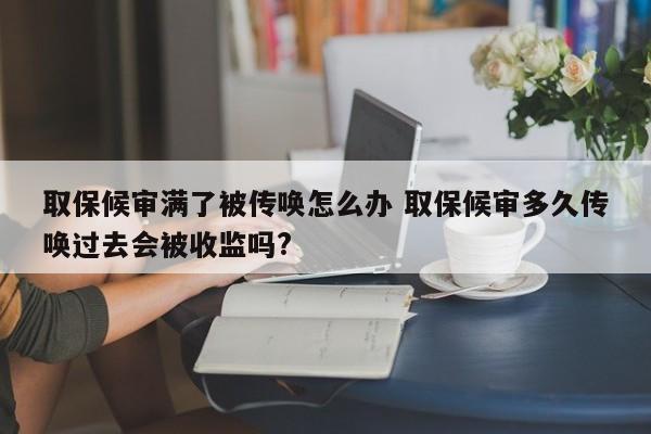 取保候审满了被传唤怎么办 取保候审多久传唤过去会被收监吗?