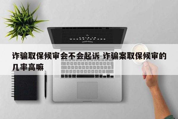 诈骗取保候审会不会起诉 诈骗案取保候审的几率高嘛