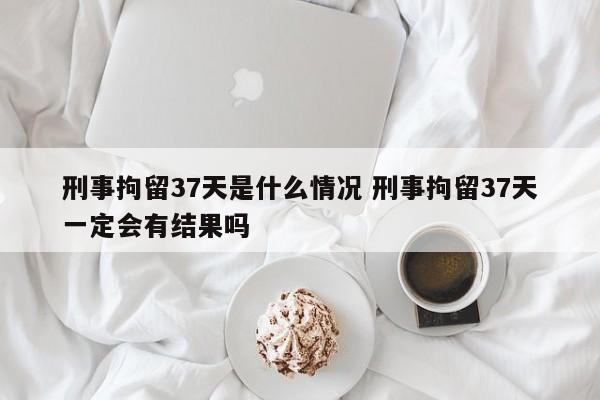 刑事拘留37天是什么情况 刑事拘留37天一定会有结果吗