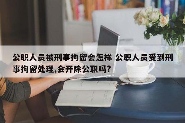 公职人员被刑事拘留会怎样 公职人员受到刑事拘留处理,会开除公职吗?