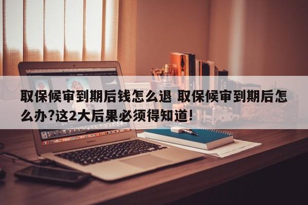 取保候审到期后钱怎么退 取保候审到期后怎么办?这2大后果必须得知道!