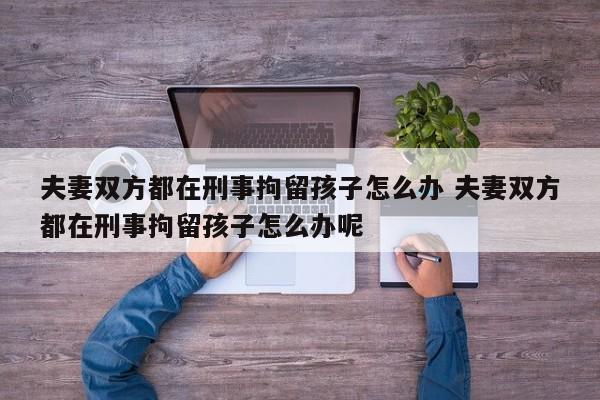 夫妻双方都在刑事拘留孩子怎么办 夫妻双方都在刑事拘留孩子怎么办呢