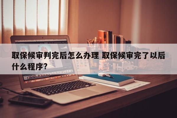 取保候审判完后怎么办理 取保候审完了以后什么程序?