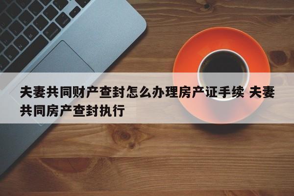 夫妻共同财产查封怎么办理房产证手续 夫妻共同房产查封执行