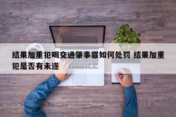 结果加重犯喝交通肇事罪如何处罚 结果加重犯是否有未遂