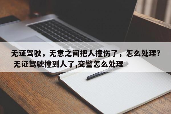 无证驾驶，无意之间把人撞伤了，怎么处理？ 无证驾驶撞到人了,交警怎么处理