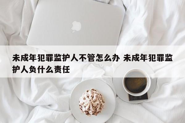 未成年犯罪监护人不管怎么办 未成年犯罪监护人负什么责任