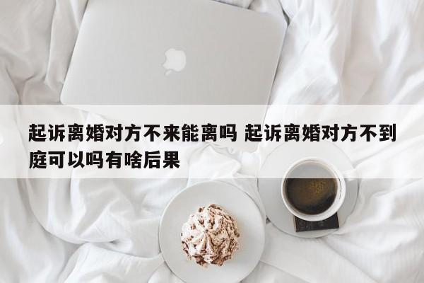 起诉离婚对方不来能离吗 起诉离婚对方不到庭可以吗有啥后果