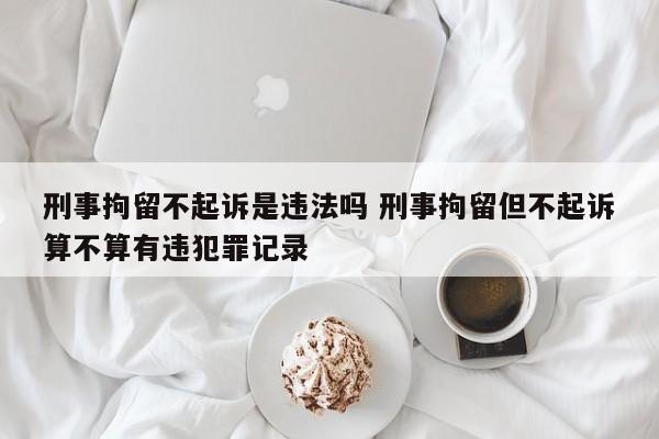 刑事拘留不起诉是违法吗 刑事拘留但不起诉算不算有违犯罪记录