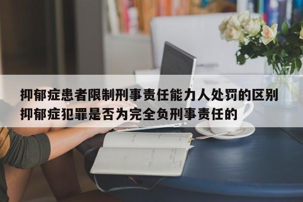 抑郁症患者限制刑事责任能力人处罚的区别 抑郁症犯罪是否为完全负刑事责任的