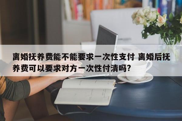 离婚抚养费能不能要求一次性支付 离婚后抚养费可以要求对方一次性付清吗?